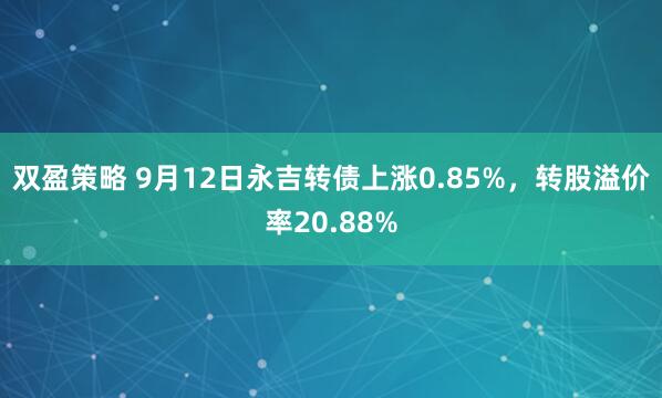 双盈策略 9月12日永吉转债上涨0.85%，转股溢价率20.88%