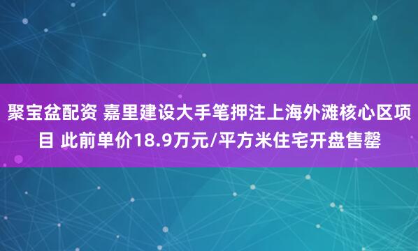 聚宝盆配资 嘉里建设大手笔押注上海外滩核心区项目 此前单价18.9万元/平方米住宅开盘售罄