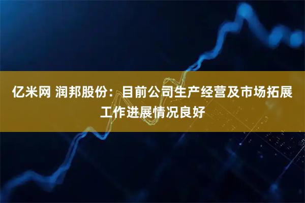亿米网 润邦股份：目前公司生产经营及市场拓展工作进展情况良好