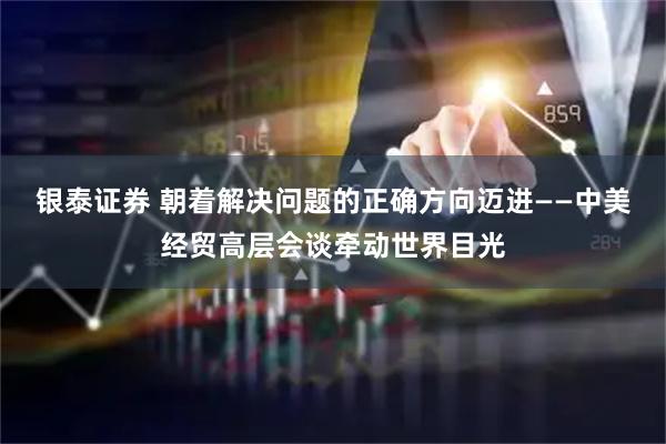银泰证券 朝着解决问题的正确方向迈进——中美经贸高层会谈牵动世界目光
