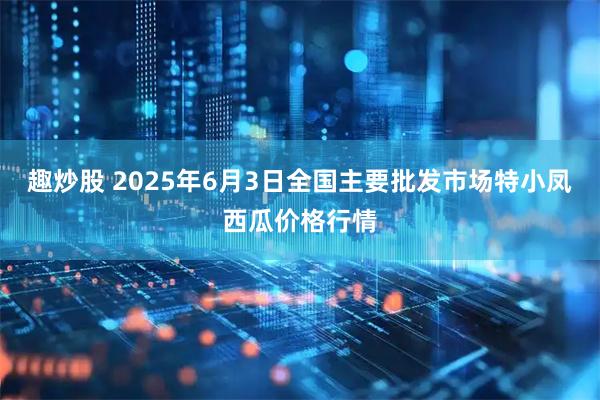 趣炒股 2025年6月3日全国主要批发市场特小凤西瓜价格行情