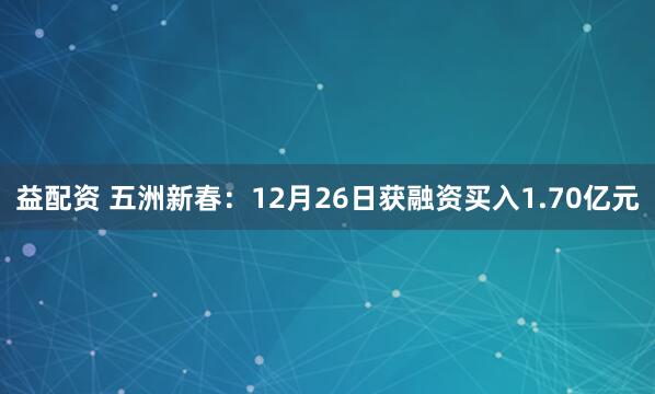 益配资 五洲新春：12月26日获融资买入1.70亿元