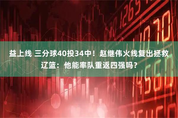 益上线 三分球40投34中！赵继伟火线复出拯救辽篮：他能率队重返四强吗？