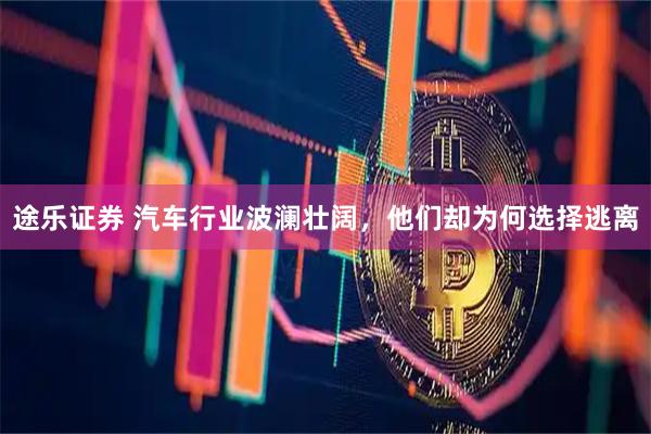 途乐证券 汽车行业波澜壮阔，他们却为何选择逃离