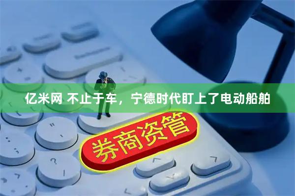 亿米网 不止于车，宁德时代盯上了电动船舶