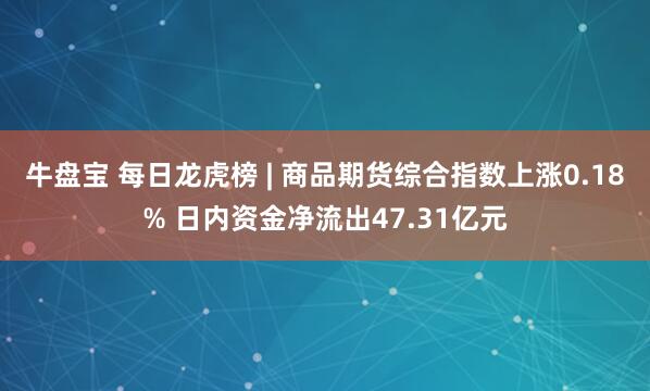 牛盘宝 每日龙虎榜 | 商品期货综合指数上涨0.18% 日内资金净流出47.31亿元