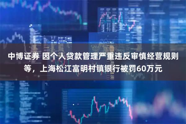 中博证券 因个人贷款管理严重违反审慎经营规则等，上海松江富明村镇银行被罚60万元