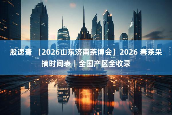 股速查 【2026山东济南茶博会】2026 春茶采摘时间表｜全国产区全收录