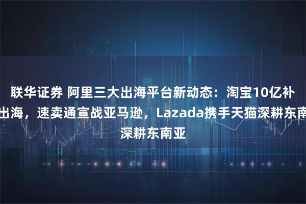 联华证券 阿里三大出海平台新动态：淘宝10亿补贴出海，速卖通宣战亚马逊，Lazada携手天猫深耕东南亚