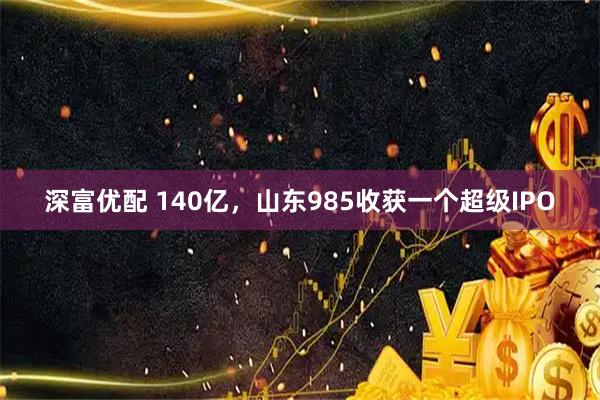 深富优配 140亿，山东985收获一个超级IPO