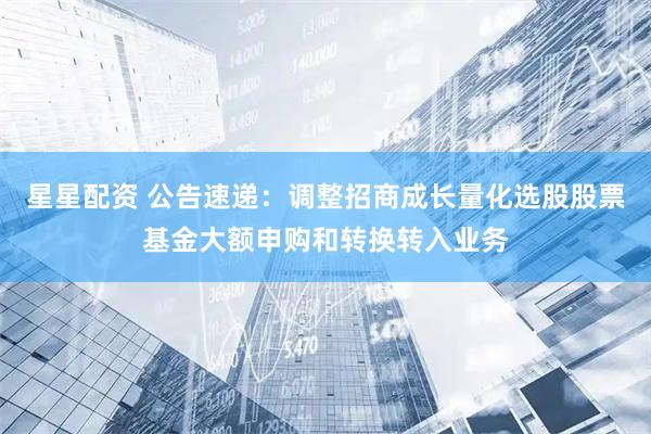 星星配资 公告速递：调整招商成长量化选股股票基金大额申购和转换转入业务