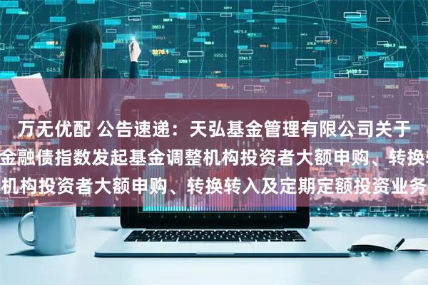 万无优配 公告速递：天弘基金管理有限公司关于天弘中债3-5年政策性金融债指数发起基金调整机构投资者大额申购、转换转入及定期定额投资业务