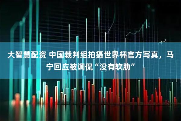 大智慧配资 中国裁判组拍摄世界杯官方写真，马宁回应被调侃“没有软肋”