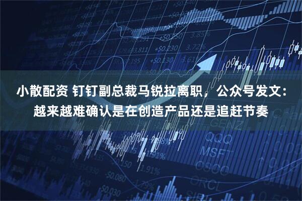 小散配资 钉钉副总裁马锐拉离职，公众号发文：越来越难确认是在创造产品还是追赶节奏