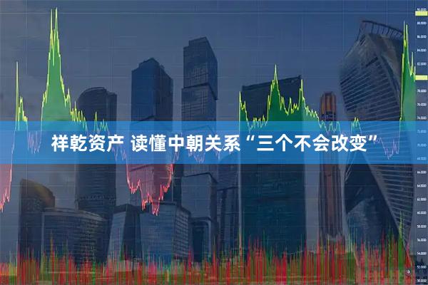 祥乾资产 读懂中朝关系“三个不会改变”