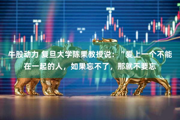 牛股动力 复旦大学陈果教授说：“爱上一个不能在一起的人，如果忘不了，那就不要忘